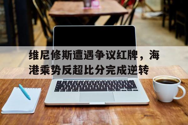 维尼修斯遭遇争议红牌，海港乘势反超比分完成逆转的简单介绍